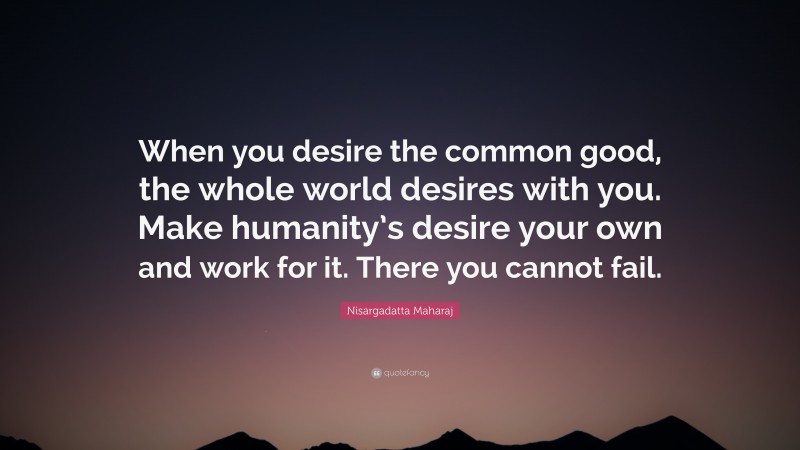 Nisargadatta Maharaj Quote: “When you desire the common good, the whole world desires with you. Make humanity’s desire your own and work for it. There you cannot fail.”