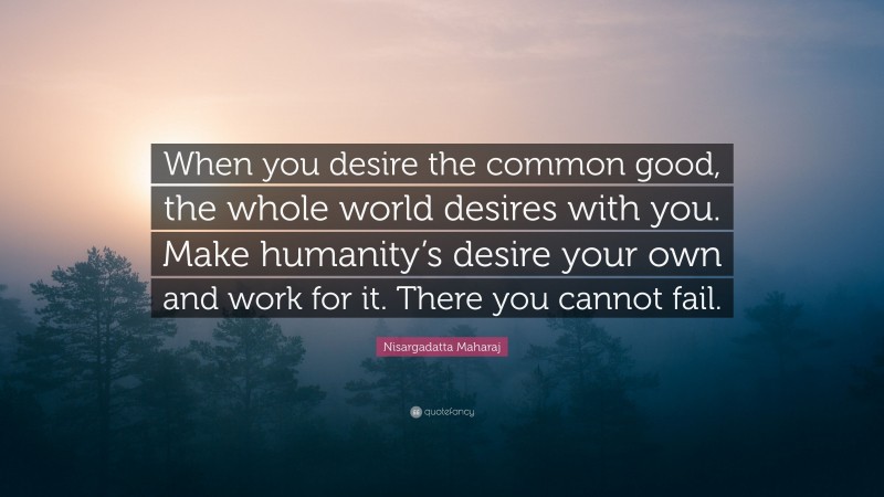 Nisargadatta Maharaj Quote: “When you desire the common good, the whole world desires with you. Make humanity’s desire your own and work for it. There you cannot fail.”