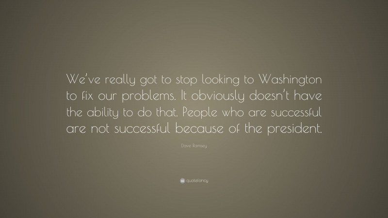 Dave Ramsey Quote: “We’ve really got to stop looking to Washington to fix our problems. It obviously doesn’t have the ability to do that. People who are successful are not successful because of the president.”