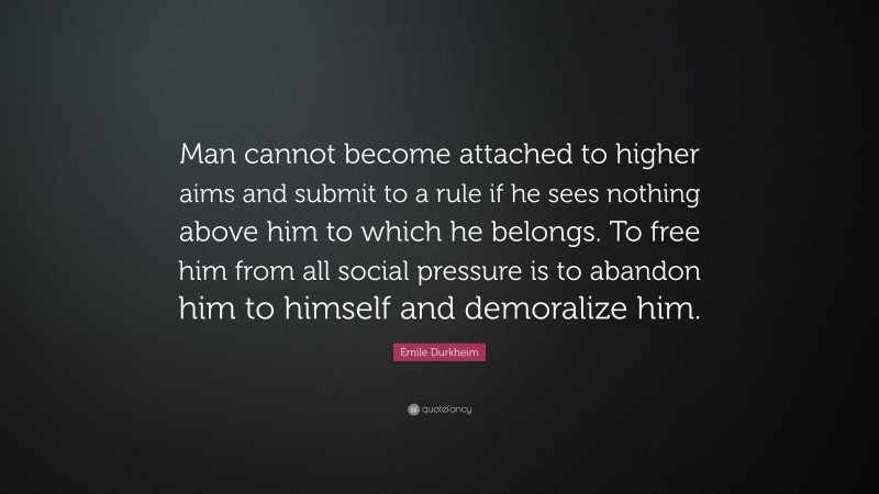 Émile Durkheim Quote: “Man cannot become attached to higher aims and submit to a rule if he sees nothing above him to which he belongs. To free him from all social pressure is to abandon him to himself and demoralize him.”
