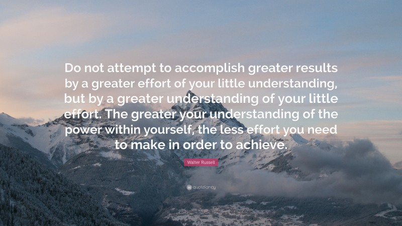 Walter Russell Quote: “Do not attempt to accomplish greater results by a greater effort of your little understanding, but by a greater understanding of your little effort. The greater your understanding of the power within yourself, the less effort you need to make in order to achieve.”