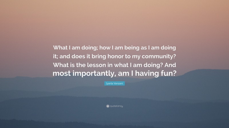 Iyanla Vanzant Quote: “What I am doing; how I am being as I am doing it; and does it bring honor to my community? What is the lesson in what I am doing? And most importantly, am I having fun?”