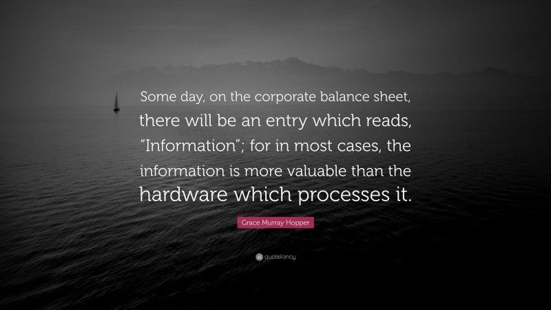 Grace Murray Hopper Quote: “Some day, on the corporate balance sheet, there will be an entry which reads, “Information”; for in most cases, the information is more valuable than the hardware which processes it.”