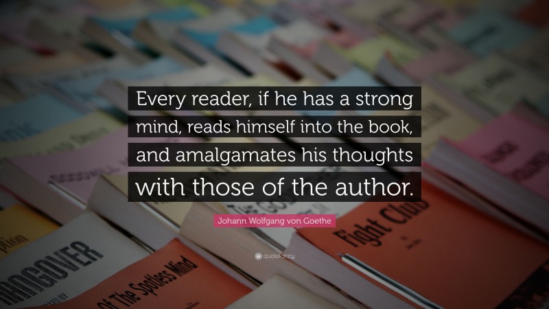 Johann Wolfgang von Goethe Quote: “Every reader, if he has a strong mind, reads himself into the book, and amalgamates his thoughts with those of the author.”