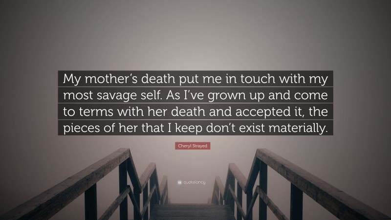 Cheryl Strayed Quote: “My mother’s death put me in touch with my most savage self. As I’ve grown up and come to terms with her death and accepted it, the pieces of her that I keep don’t exist materially.”