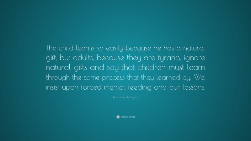 Rabindranath Tagore Quote: “The child learns so easily because he has a natural gift, but adults, because they are tyrants, ignore natural gifts and say that children must learn through the same process that they learned by. We insist upon forced mental feeding and our lessons.”