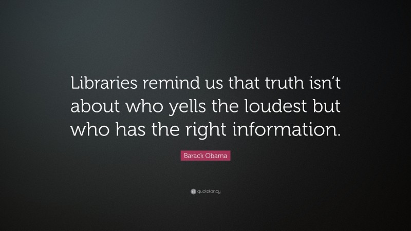 Barack Obama Quote: “Libraries remind us that truth isn’t about who yells the loudest but who has the right information.”