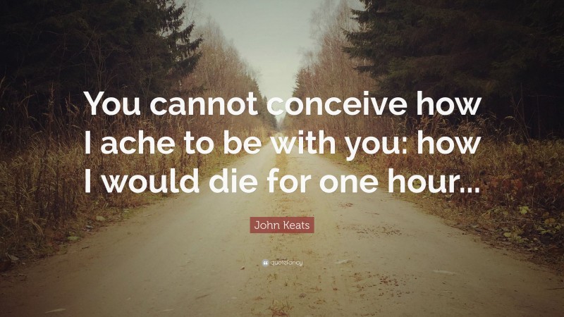 John Keats Quote: “You cannot conceive how I ache to be with you: how I would die for one hour...”