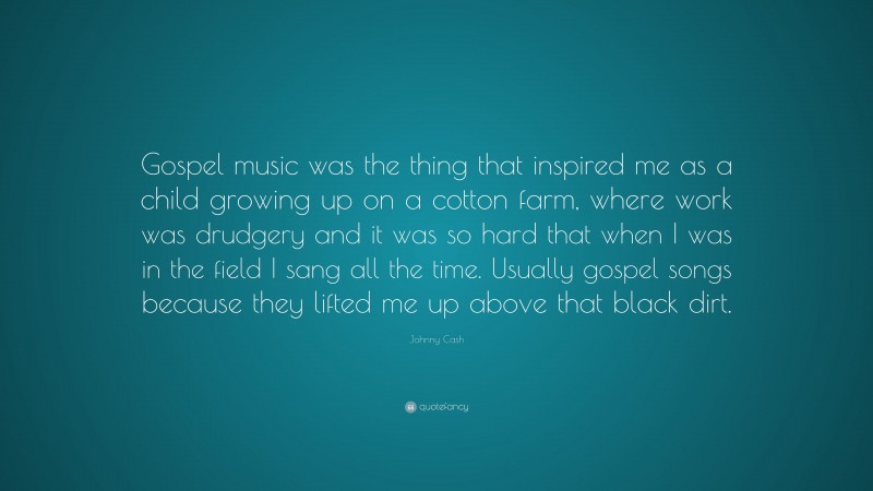 Johnny Cash Quote: “Gospel music was the thing that inspired me as a child growing up on a cotton farm, where work was drudgery and it was so hard that when I was in the field I sang all the time. Usually gospel songs because they lifted me up above that black dirt.”