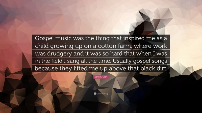 Johnny Cash Quote: “Gospel music was the thing that inspired me as a child growing up on a cotton farm, where work was drudgery and it was so hard that when I was in the field I sang all the time. Usually gospel songs because they lifted me up above that black dirt.”