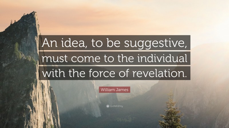 William James Quote: “An idea, to be suggestive, must come to the individual with the force of revelation.”