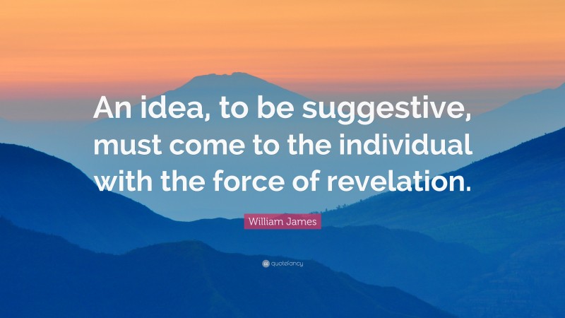 William James Quote: “An idea, to be suggestive, must come to the individual with the force of revelation.”