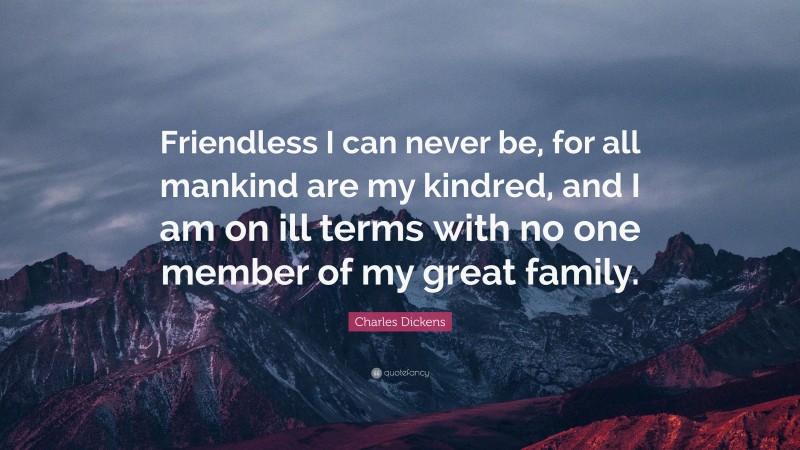 Charles Dickens Quote: “Friendless I can never be, for all mankind are my kindred, and I am on ill terms with no one member of my great family.”