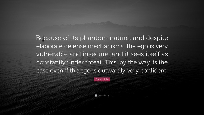 Eckhart Tolle Quote: “Because of its phantom nature, and despite elaborate defense mechanisms, the ego is very vulnerable and insecure, and it sees itself as constantly under threat. This, by the way, is the case even if the ego is outwardly very confident.”