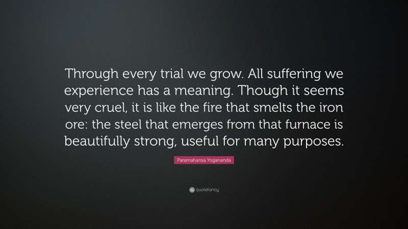 Paramahansa Yogananda Quote: “Through every trial we grow. All suffering we experience has a meaning. Though it seems very cruel, it is like the fire that smelts the iron ore: the steel that emerges from that furnace is beautifully strong, useful for many purposes.”
