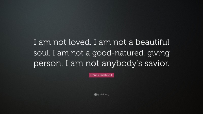 Chuck Palahniuk Quote: “I am not loved. I am not a beautiful soul. I am not a good-natured, giving person. I am not anybody’s savior.”