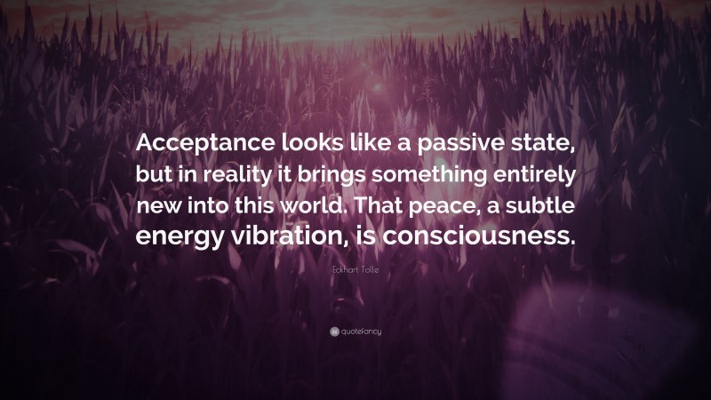 Eckhart Tolle Quote: “Acceptance looks like a passive state, but in reality it brings something entirely new into this world. That peace, a subtle energy vibration, is consciousness.”