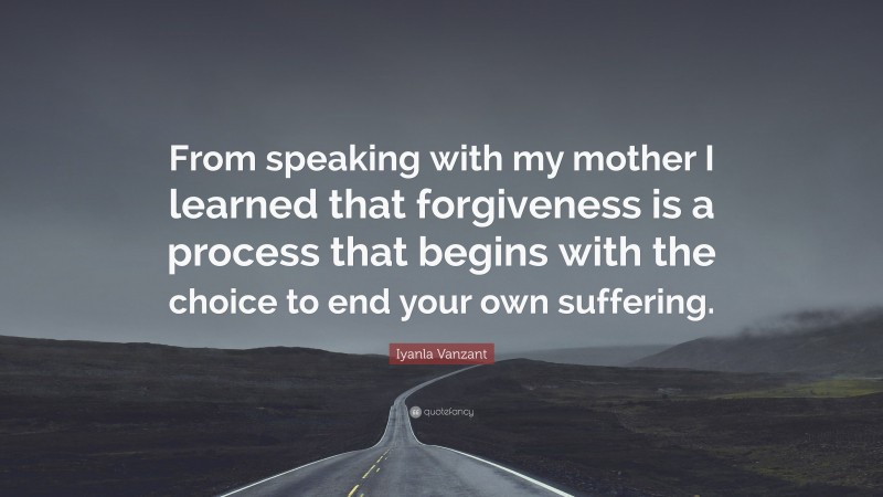 Iyanla Vanzant Quote: “From speaking with my mother I learned that forgiveness is a process that begins with the choice to end your own suffering.”