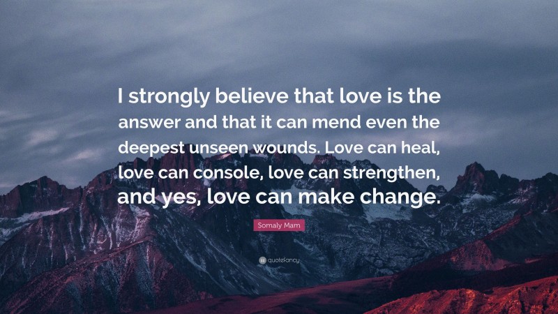 Somaly Mam Quote: “I strongly believe that love is the answer and that it can mend even the deepest unseen wounds. Love can heal, love can console, love can strengthen, and yes, love can make change.”