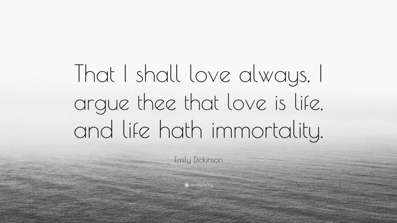 Emily Dickinson Quote: “That I shall love always, I argue thee that love is life, and life hath immortality.”