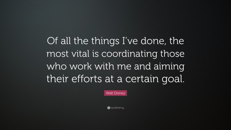 Walt Disney Quote: “Of all the things I’ve done, the most vital is coordinating those who work with me and aiming their efforts at a certain goal.”