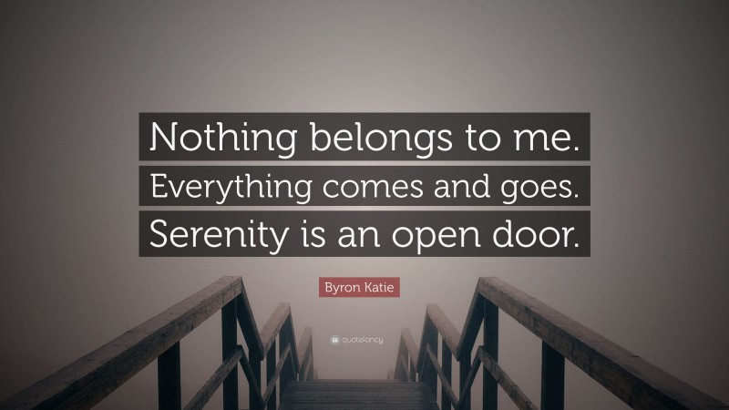 Byron Katie Quote: “Nothing belongs to me. Everything comes and goes. Serenity is an open door.”