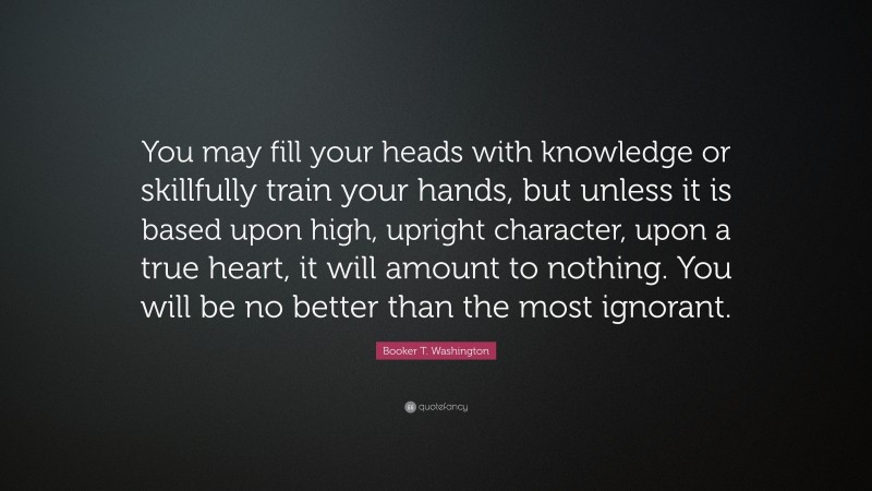 Booker T. Washington Quote: “You may fill your heads with knowledge or skillfully train your hands, but unless it is based upon high, upright character, upon a true heart, it will amount to nothing. You will be no better than the most ignorant.”