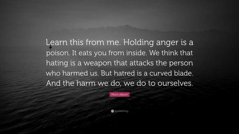Mitch Albom Quote: “Learn this from me. Holding anger is a poison. It eats you from inside. We think that hating is a weapon that attacks the person who harmed us. But hatred is a curved blade. And the harm we do, we do to ourselves.”