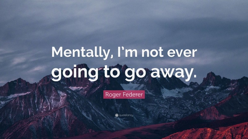 Roger Federer Quote: “Mentally, I’m not ever going to go away.”