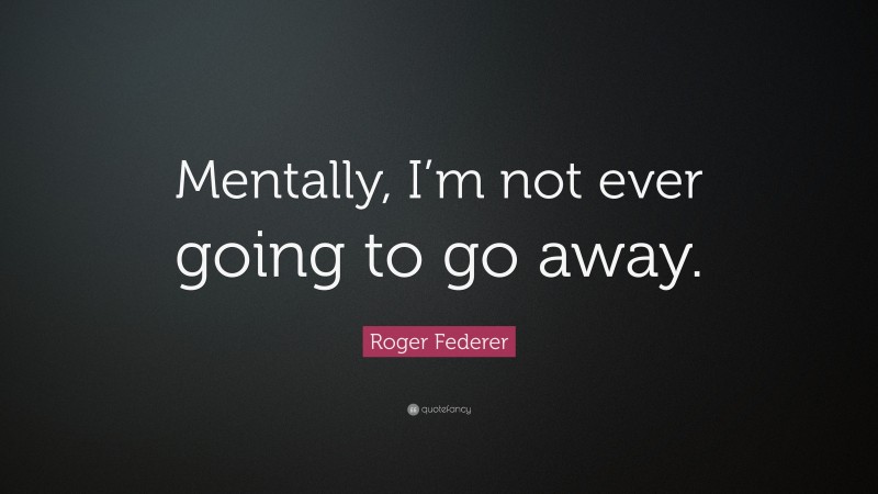 Roger Federer Quote: “Mentally, I’m not ever going to go away.”
