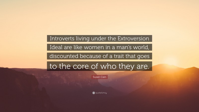 Susan Cain Quote: “Introverts living under the Extroversion Ideal are like women in a man’s world, discounted because of a trait that goes to the core of who they are.”