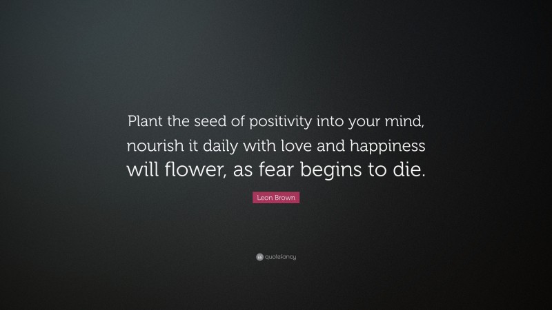 Leon Brown Quote: “Plant the seed of positivity into your mind, nourish it daily with love and happiness will flower, as fear begins to die.”