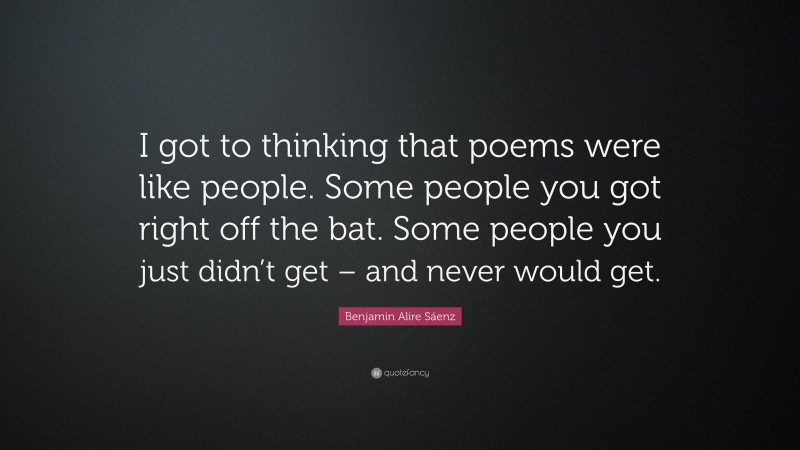 Benjamin Alire Sáenz Quote: “I got to thinking that poems were like people. Some people you got right off the bat. Some people you just didn’t get – and never would get.”