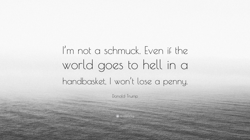 Donald Trump Quote: “I’m not a schmuck. Even if the world goes to hell in a handbasket, I won’t lose a penny.”