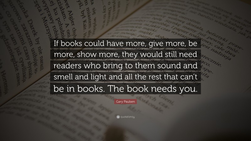 Gary Paulsen Quote: “If books could have more, give more, be more, show more, they would still need readers who bring to them sound and smell and light and all the rest that can’t be in books. The book needs you.”
