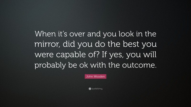 John Wooden Quote: “When it’s over and you look in the mirror, did you do the best you were capable of? If yes, you will probably be ok with the outcome.”