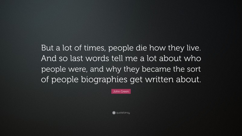 John Green Quote: “But a lot of times, people die how they live. And so last words tell me a lot about who people were, and why they became the sort of people biographies get written about.”