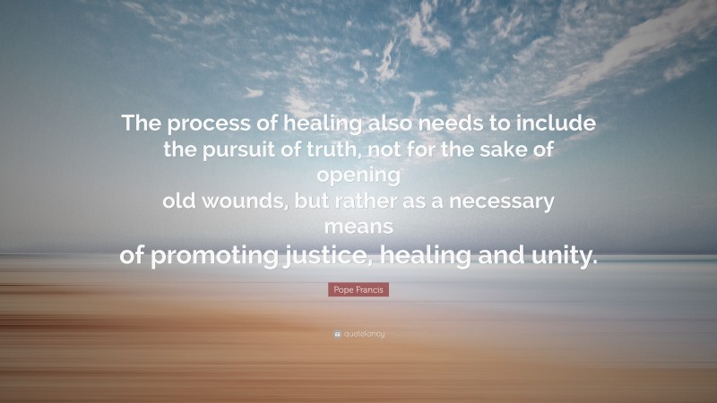 Pope Francis Quote: “The process of healing also needs to include the pursuit of truth, not for the sake of opening old wounds, but rather as a necessary means of promoting justice, healing and unity.”