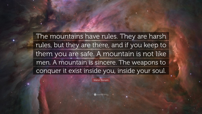 Walter Bonatti Quote: “The mountains have rules. They are harsh rules, but they are there, and if you keep to them you are safe. A mountain is not like men. A mountain is sincere. The weapons to conquer it exist inside you, inside your soul.”