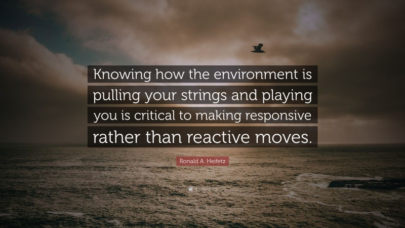 Ronald A. Heifetz Quote: “Knowing how the environment is pulling your strings and playing you is critical to making responsive rather than reactive moves.”