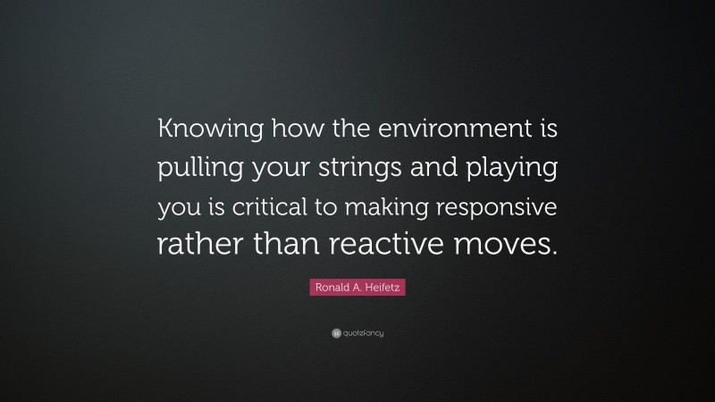 Ronald A. Heifetz Quote: “Knowing how the environment is pulling your strings and playing you is critical to making responsive rather than reactive moves.”