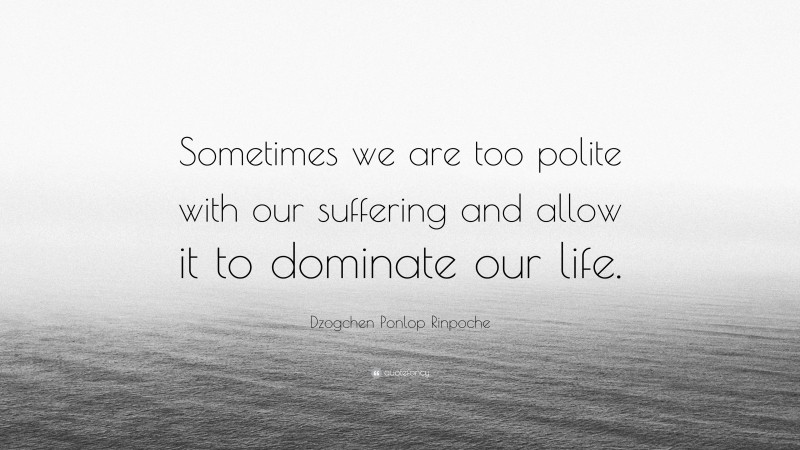 Dzogchen Ponlop Rinpoche Quote: “Sometimes we are too polite with our suffering and allow it to dominate our life.”
