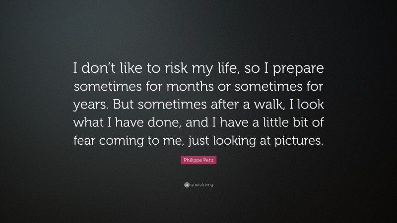 Philippe Petit Quote: “I don’t like to risk my life, so I prepare sometimes for months or sometimes for years. But sometimes after a walk, I look what I have done, and I have a little bit of fear coming to me, just looking at pictures.”