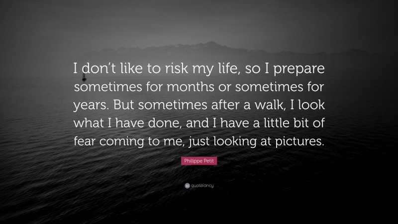Philippe Petit Quote: “I don’t like to risk my life, so I prepare sometimes for months or sometimes for years. But sometimes after a walk, I look what I have done, and I have a little bit of fear coming to me, just looking at pictures.”