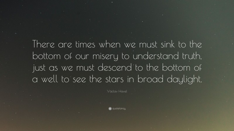 Václav Havel Quote: “There are times when we must sink to the bottom of our misery to understand truth, just as we must descend to the bottom of a well to see the stars in broad daylight.”