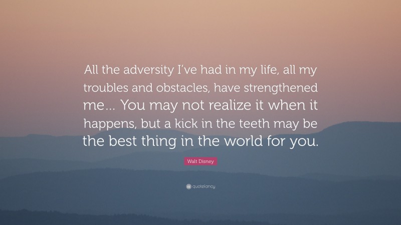 Walt Disney Quote: “All the adversity I’ve had in my life, all my troubles and obstacles, have strengthened me… You may not realize it when it happens, but a kick in the teeth may be the best thing in the world for you.”