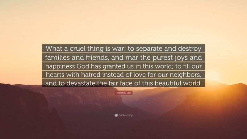 Robert E. Lee Quote: “What a cruel thing is war: to separate and destroy families and friends, and mar the purest joys and happiness God has granted us in this world; to fill our hearts with hatred instead of love for our neighbors, and to devastate the fair face of this beautiful world.”