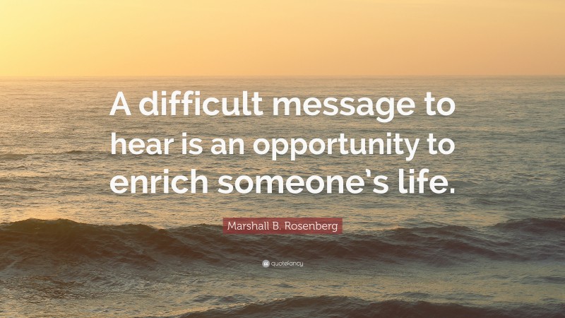 Marshall B. Rosenberg Quote: “A difficult message to hear is an opportunity to enrich someone’s life.”