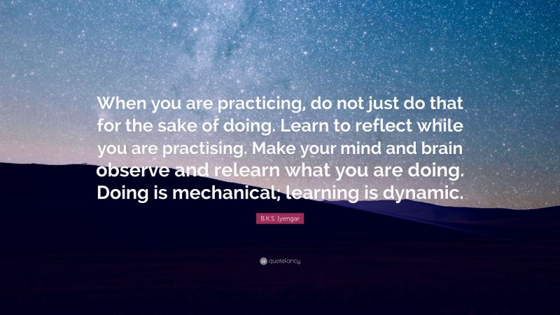 B.K.S. Iyengar Quote: “When you are practicing, do not just do that for the sake of doing. Learn to reflect while you are practising. Make your mind and brain observe and relearn what you are doing. Doing is mechanical; learning is dynamic.”