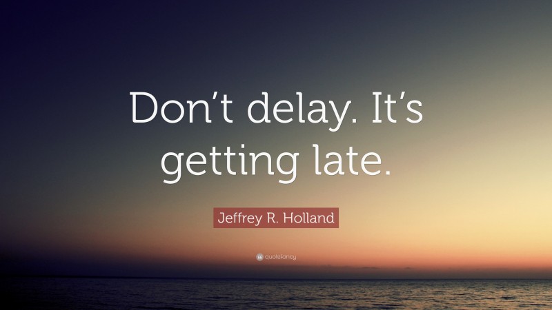 Jeffrey R. Holland Quote: “Don’t delay. It’s getting late.”